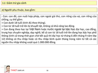 TANET.com.vn 59
d) Người phụ thuộc, bao gồm:
- Con: con đẻ, con nuôi hợp pháp, con ngoài giá thú, con riêng của vợ, con riêng của
chồng, cụ thể gồm:
+ Con dưới 18 tuổi (tính đủ theo tháng).
+ Con từ 18 tuổi trở lên bị khuyết tật, không có khả năng lao động.
+ Con đang theo học tại Việt Nam hoặc nước ngoài tại bậc học đại học, cao đẳng,
trung học chuyên nghiệp, dạy nghề, kể cả con từ 18 tuổi trở lên đang học bậc học phổ
thông (tính cả trong thời gian chờ kết quả thi đại học từ tháng 6 đến tháng 9 năm lớp
12) không có thu nhập hoặc có thu nhập bình quân tháng trong năm từ tất cả các
nguồn thu nhập không vượt quá 1.000.000 đồng.
3.2- Giảm trừ gia cảnh
 