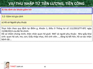 TANET.com.vn 63
e) Hồ sơ Người phụ thuộc
Thực hiện theo quy định tại điểm g, Khoản 1, Điều 9 Thông tư số 111/2013/TT-BTC ngày
15/08/2013 của Bộ Tài chính.
Hồ sơ nhằm chứng minh, thân nhân quan hê giưã NNT và người phụ thuộc: Như giấy khai
sinh: quan hệ cah, me, con; Giấy nhập nhọc, thẻ sinh viên…., đăng ký kết hôn, hồ sơ xác nhận
bệnh tật….
3) Xác định các khoản giảm trừ
3.2- Giảm trừ gia cảnh
VII/ THU NHẬP TỪ TIỀN LƯƠNG, TIỀN CÔNG
 
