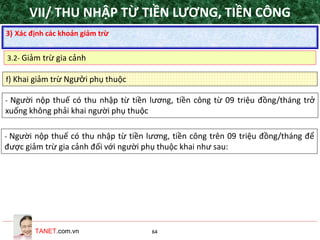 TANET.com.vn 64
f) Khai giảm trừ Người phụ thuộc
- Người nộp thuế có thu nhập từ tiền lương, tiền công từ 09 triệu đồng/tháng trở
xuống không phải khai người phụ thuộc
- Người nộp thuế có thu nhập từ tiền lương, tiền công trên 09 triệu đồng/tháng để
được giảm trừ gia cảnh đối với người phụ thuộc khai như sau:
3) Xác định các khoản giảm trừ
3.2- Giảm trừ gia cảnh
VII/ THU NHẬP TỪ TIỀN LƯƠNG, TIỀN CÔNG
 