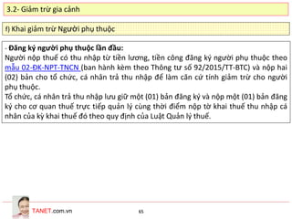 TANET.com.vn 65
f) Khai giảm trừ Người phụ thuộc
- Đăng ký người phụ thuộc lần đầu:
Người nộp thuế có thu nhập từ tiền lương, tiền công đăng ký người phụ thuộc theo
mẫu 02-ĐK-NPT-TNCN (ban hành kèm theo Thông tư số 92/2015/TT-BTC) và nộp hai
(02) bản cho tổ chức, cá nhân trả thu nhập để làm căn cứ tính giảm trừ cho người
phụ thuộc.
Tổ chức, cá nhân trả thu nhập lưu giữ một (01) bản đăng ký và nộp một (01) bản đăng
ký cho cơ quan thuế trực tiếp quản lý cùng thời điểm nộp tờ khai thuế thu nhập cá
nhân của kỳ khai thuế đó theo quy định của Luật Quản lý thuế.
3.2- Giảm trừ gia cảnh
 