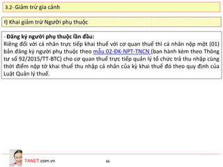 TANET.com.vn 66
f) Khai giảm trừ Người phụ thuộc
- Đăng ký người phụ thuộc lần đầu:
Riêng đối với cá nhân trực tiếp khai thuế với cơ quan thuế thì cá nhân nộp một (01)
bản đăng ký người phụ thuộc theo mẫu 02-ĐK-NPT-TNCN (ban hành kèm theo Thông
tư số 92/2015/TT-BTC) cho cơ quan thuế trực tiếp quản lý tổ chức trả thu nhập cùng
thời điểm nộp tờ khai thuế thu nhập cá nhân của kỳ khai thuế đó theo quy định của
Luật Quản lý thuế.
3.2- Giảm trừ gia cảnh
 