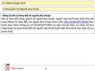 TANET.com.vn 67
f) Khai giảm trừ Người phụ thuộc
- Đăng ký khi có thay đổi về người phụ thuộc:
Khi có thay đổi (tăng, giảm) về người phụ thuộc, người nộp thuế thực hiện khai bổ
sung thông tin thay đổi của người phụ thuộc theo mẫu mẫu 02-ĐK-NPT-TNCN (ban
hành kèm theo Thông tư số 92/2015/TT-BTC) và nộp cho tổ chức, cá nhân trả thu
nhập hoặc cơ quan thuế đối với người nộp thuế thuộc diện khai thuế trực tiếp với cơ
quan thuế.
3.2- Giảm trừ gia cảnh
 