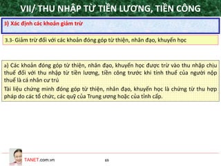 TANET.com.vn 69
a) Các khoản đóng góp từ thiện, nhân đạo, khuyến học được trừ vào thu nhập chịu
thuế đối với thu nhập từ tiền lương, tiền công trước khi tính thuế của người nộp
thuế là cá nhân cư trú
Tài liệu chứng minh đóng góp từ thiện, nhân đạo, khuyến học là chứng từ thu hợp
pháp do các tổ chức, các quỹ của Trung ương hoặc của tỉnh cấp.
3) Xác định các khoản giảm trừ
3.3- Giảm trừ đối với các khoản đóng góp từ thiện, nhân đạo, khuyến học
VII/ THU NHẬP TỪ TIỀN LƯƠNG, TIỀN CÔNG
 