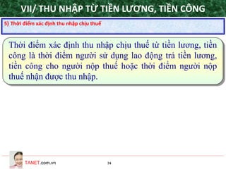 TANET.com.vn 74
Thời điểm xác định thu nhập chịu thuế từ tiền lương, tiền
công là thời điểm người sử dụng lao động trả tiền lương,
tiền công cho người nộp thuế hoặc thời điểm người nộp
thuế nhận được thu nhập.
5) Thời điểm xác định thu nhập chịu thuế
VII/ THU NHẬP TỪ TIỀN LƯƠNG, TIỀN CÔNG
 