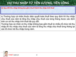 TANET.com.vn 77
6) Quy đổi thu nhập không bao gồm thuế thành thu nhập tính thuế
b) Trường hợp cá nhân thuộc diện quyết toán thuế theo quy định thì thu nhập
chịu thuế của năm là tổng thu nhập chịu thuế của từng tháng được xác định
trên cơ sở thu nhập tính thuế đã quy đổi.
Trường hợp cá nhân có thu nhập không bao gồm thuế từ nhiều tổ chức trả thu
nhập thì thu nhập chịu thuế của năm là tổng thu nhập chịu thuế từng tháng tại
các tổ chức trả thu nhập trong năm.
VII/ THU NHẬP TỪ TIỀN LƯƠNG, TIỀN CÔNG
 