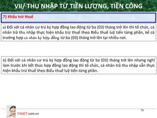 TANET.com.vn
78
7) Khấu trừ thuế
a) Đối với cá nhân cư trú ký hợp đồng lao động từ ba (03) tháng trở lên thì tổ chức, cá
nhân trả thu nhập thực hiện khấu trừ thuế theo Biểu thuế luỹ tiến từng phần, kể cả
trường hợp cá nhân ký hợp đồng từ ba (03) tháng trở lên tại nhiều nơi.
b) Đối với cá nhân cư trú ký hợp đồng lao động từ ba (03) tháng trở lên nhưng nghỉ
làm trước khi kết thúc hợp đồng lao động thì tổ chức, cá nhân trả thu nhập vẫn thực
hiện khấu trừ thuế theo Biểu thuế luỹ tiến từng phần.
VII/ THU NHẬP TỪ TIỀN LƯƠNG, TIỀN CÔNG
 