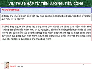 TANET.com.vn
79
7) Khấu trừ thuế
d) Khấu trừ thuế đối với tiền tích lũy mua bảo hiểm không bắt buộc, tiền tích lũy đóng
quỹ hưu trí tự nguyện
Trường hợp người sử dụng lao động mua cho người lao động bảo hiểm nhân thọ
(không bao gồm bảo hiểm hưu trí tự nguyện), bảo hiểm không bắt buộc khác có tích
lũy về phí bảo hiểm của doanh nghiệp bảo hiểm được thành lập và hoạt động theo
quy định của pháp luật Việt Nam, người lao động chưa phải tính vào thu nhập chịu
thuế khi người sử dụng lao động mua bảo hiểm
VII/ THU NHẬP TỪ TIỀN LƯƠNG, TIỀN CÔNG
 