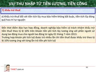 TANET.com.vn
80
7) Khấu trừ thuế
d) Khấu trừ thuế đối với tiền tích lũy mua bảo hiểm không bắt buộc, tiền tích lũy đóng
quỹ hưu trí tự nguyện
Đến thời điểm đáo hạn hợp đồng, doanh nghiệp bảo hiểm có trách nhiệm khấu trừ
tiền thuế theo tỷ lệ 10% trên khoản tiền phí tích lũy tương ứng với phần người sử
dụng lao động mua cho người lao động từ ngày 01 tháng 7 năm 2013.
Trường hợp khoản phí tích luỹ được trả nhiều lần thì tiền thuế được khấu trừ theo tỷ
lệ 10% tương ứng với từng lần trả tiền phí tích luỹ
VII/ THU NHẬP TỪ TIỀN LƯƠNG, TIỀN CÔNG
 