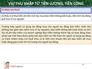 TANET.com.vn
81
7) Khấu trừ thuế
d) Khấu trừ thuế đối với tiền tích lũy mua bảo hiểm không bắt buộc, tiền tích lũy đóng
quỹ hưu trí tự nguyện
Trường hợp người sử dụng lao động mua cho người lao động bảo hiểm nhân thọ
(không bao gồm bảo hiểm hưu trí tự nguyện), bảo hiểm không bắt buộc khác có tích
lũy về phí bảo hiểm của doanh nghiệp bảo hiểm không thành lập và hoạt động theo
pháp luật Việt Nam được phép bán bảo hiểm tại Việt Nam thì người sử dụng lao động
có trách nhiệm khấu trừ thuế theo tỷ lệ 10% trên khoản tiền phí bảo hiểm đã mua
hoặc đóng góp trước khi trả lương cho người lao động.
VII/ THU NHẬP TỪ TIỀN LƯƠNG, TIỀN CÔNG
 