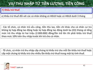 TANET.com.vn
82
7) Khấu trừ thuế
e) Khấu trừ thuế đối với các cá nhân không có HĐLĐ hoặc có HĐLĐ dưới 3 tháng
- Các tổ chức, cá nhân trả tiền công, tiền thù lao, tiền chi khác cho cá nhân cư trú
không ký hợp đồng lao động hoặc ký hợp đồng lao động dưới ba (03) tháng có tổng
mức trả thu nhập từ hai triệu (2.000.000) đồng/lần trở lên thì phải khấu trừ thuế
theo mức 10% trên thu nhập trước khi trả cho cá nhân.
- Tổ chức, cá nhân trả thu nhập cấp chứng từ khấu trừ cho mỗi lần khấu trừ thuế hoặc
cấp một chứng từ khấu trừ cho nhiều lần khấu trừ thuế trong một kỳ tính thuế.
VII/ THU NHẬP TỪ TIỀN LƯƠNG, TIỀN CÔNG
 