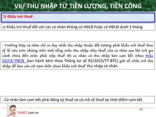 TANET.com.vn
83
7) Khấu trừ thuế
e) Khấu trừ thuế đối với các cá nhân không có HĐLĐ hoặc có HĐLĐ dưới 3 tháng
- Trường hợp cá nhân chỉ có duy nhất thu nhập thuộc đối tượng phải khấu trừ thuế theo
tỷ lệ nêu trên nhưng ước tính tổng mức thu nhập chịu thuế của cá nhân sau khi trừ gia
cảnh chưa đến mức phải nộp thuế thì cá nhân có thu nhập làm cam kết (theo mẫu
02/CK-TNCN ban hành kèm theo Thông tư số 92/2015/TT-BTC) gửi tổ chức trả thu
nhập để làm căn cứ tạm thời chưa khấu trừ thuế thu nhập cá nhân.
- Cá nhân làm cam kết phải đăng ký thuế và có mã số thuế tại thời điểm cam kết
VII/ THU NHẬP TỪ TIỀN LƯƠNG, TIỀN CÔNG
 