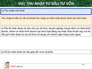 TANET.com.vn
85
Thu nhập từ đầu tư vốn là khoản thu nhập cá nhân nhận được dưới các hình thức:
1) Thu nhập chịu thuế
VIII/ THU NHẬP TỪ ĐẦU TƯ VỐN
a) Tiền lãi nhận được từ việc cho các tổ chức, doanh nghiệp, hộ gia đình, cá nhân kinh
doanh, nhóm cá nhân kinh doanh vay theo hợp đồng vay hoặc thỏa thuận vay, trừ lãi
tiền gửi nhận được từ các tổ chức tín dụng, chi nhánh ngân hàng nước ngoài
b) Cổ tức nhận được từ việc góp vốn mua cổ phần.
 