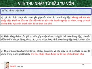 TANET.com.vn
86
1) Thu nhập chịu thuế
VIII/ THU NHẬP TỪ ĐẦU TƯ VỐN
d) Phần tăng thêm của giá trị vốn góp nhận được khi giải thể doanh nghiệp, chuyển
đổi mô hình hoạt động, chia, tách, sáp nhập, hợp nhất doanh nghiệp hoặc khi rút vốn.
e) Thu nhập nhận được từ lãi trái phiếu, tín phiếu và các giấy tờ có giá khác do các tổ
chức trong nước phát hành, trừ thu nhập nhận được từ lãi trái phiếu Chính phủ
c) Lợi tức nhận được do tham gia góp vốn vào các doanh nghiệp. Không tính vào thu
nhập chịu thuế từ đầu tư vốn đối với lợi tức của doanh nghiệp tư nhân, công ty trách
nhiệm hữu hạn một thành viên do cá nhân làm chủ
 