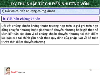 TANET.com.vn
92
3) Đối với chuyển nhượng chứng khoán
b. Giá bán chứng khoán
Đối với chứng khoán không thuộc trường hợp trên là giá ghi trên hợp
đồng chuyển nhượng hoặc giá thực tế chuyển nhượng hoặc giá theo sổ
sách kế toán của đơn vị có chứng khoán chuyển nhượng tại thời điểm
lập báo cáo tài chính gần nhất theo quy định của pháp luật về kế toán
trước thời điểm chuyển nhượng
IX/ THU NHẬP TỪ CHUYỂN NHƯỢNG VỐN
 