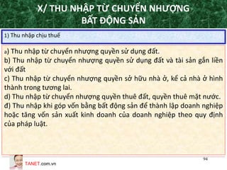 TANET.com.vn
94
X/ THU NHẬP TỪ CHUYỂN NHƯỢNG
BẤT ĐỘNG SẢN
1) Thu nhập chịu thuế
a) Thu nhập từ chuyển nhượng quyền sử dụng đất.
b) Thu nhập từ chuyển nhượng quyền sử dụng đất và tài sản gắn liền
với đất
c) Thu nhập từ chuyển nhượng quyền sở hữu nhà ở, kể cả nhà ở hình
thành trong tương lai.
d) Thu nhập từ chuyển nhượng quyền thuê đất, quyền thuê mặt nước.
đ) Thu nhập khi góp vốn bằng bất động sản để thành lập doanh nghiệp
hoặc tăng vốn sản xuất kinh doanh của doanh nghiệp theo quy định
của pháp luật.
 