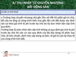 TANET.com.vn
97
2) Căn cứ tính thuế
b) Trường hợp chuyển nhượng nhà gắn liền với đất thì phần giá trị nhà,
kết cấu hạ tầng và công trình kiến trúc gắn liền với đất được xác định
căn cứ theo giá tính lệ phí trước bạ nhà do Ủy ban nhân dân cấp tỉnh
quy định.
Trường hợp Ủy ban nhân dân cấp tỉnh không có quy định giá tính lệ phí
trước bạ nhà thì căn cứ vào quy định của Bộ Xây dựng về phân loại
nhà, về tiêu chuẩn, định mức xây dựng cơ bản, về giá trị còn lại thực tế
của công trình trên đất.
X/ THU NHẬP TỪ CHUYỂN NHƯỢNG
BẤT ĐỘNG SẢN
 