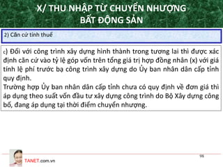 TANET.com.vn
98
2) Căn cứ tính thuế
c) Đối với công trình xây dựng hình thành trong tương lai thì được xác
định căn cứ vào tỷ lệ góp vốn trên tổng giá trị hợp đồng nhân (x) với giá
tính lệ phí trước bạ công trình xây dựng do Ủy ban nhân dân cấp tỉnh
quy định.
Trường hợp Ủy ban nhân dân cấp tỉnh chưa có quy định về đơn giá thì
áp dụng theo suất vốn đầu tư xây dựng công trình do Bộ Xây dựng công
bố, đang áp dụng tại thời điểm chuyển nhượng.
X/ THU NHẬP TỪ CHUYỂN NHƯỢNG
BẤT ĐỘNG SẢN
 
