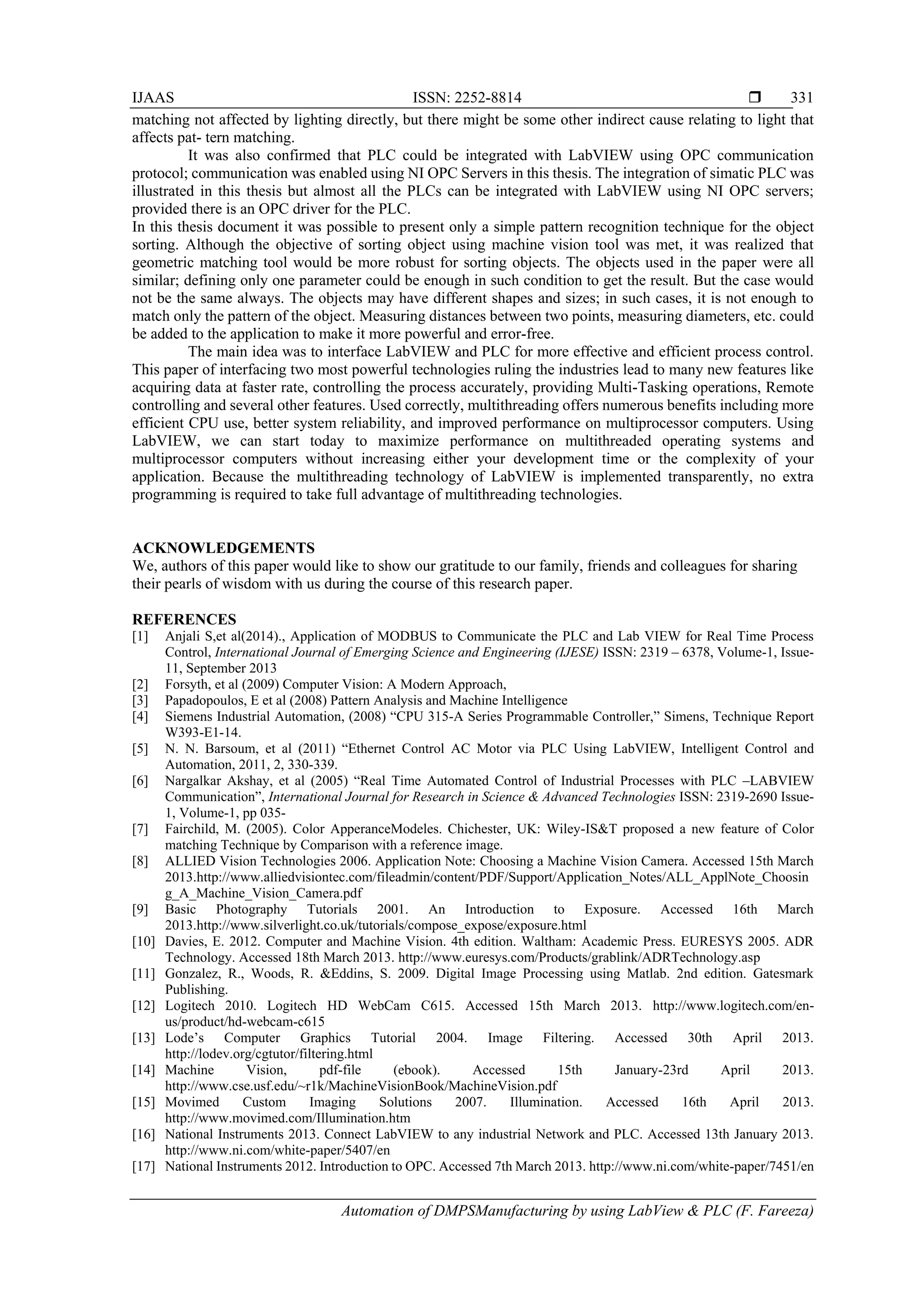 IJAAS ISSN: 2252-8814 
Automation of DMPSManufacturing by using LabView & PLC (F. Fareeza)
331
matching not affected by lighting directly, but there might be some other indirect cause relating to light that
affects pat- tern matching.
It was also confirmed that PLC could be integrated with LabVIEW using OPC communication
protocol; communication was enabled using NI OPC Servers in this thesis. The integration of simatic PLC was
illustrated in this thesis but almost all the PLCs can be integrated with LabVIEW using NI OPC servers;
provided there is an OPC driver for the PLC.
In this thesis document it was possible to present only a simple pattern recognition technique for the object
sorting. Although the objective of sorting object using machine vision tool was met, it was realized that
geometric matching tool would be more robust for sorting objects. The objects used in the paper were all
similar; defining only one parameter could be enough in such condition to get the result. But the case would
not be the same always. The objects may have different shapes and sizes; in such cases, it is not enough to
match only the pattern of the object. Measuring distances between two points, measuring diameters, etc. could
be added to the application to make it more powerful and error-free.
The main idea was to interface LabVIEW and PLC for more effective and efficient process control.
This paper of interfacing two most powerful technologies ruling the industries lead to many new features like
acquiring data at faster rate, controlling the process accurately, providing Multi-Tasking operations, Remote
controlling and several other features. Used correctly, multithreading offers numerous benefits including more
efficient CPU use, better system reliability, and improved performance on multiprocessor computers. Using
LabVIEW, we can start today to maximize performance on multithreaded operating systems and
multiprocessor computers without increasing either your development time or the complexity of your
application. Because the multithreading technology of LabVIEW is implemented transparently, no extra
programming is required to take full advantage of multithreading technologies.
ACKNOWLEDGEMENTS
We, authors of this paper would like to show our gratitude to our family, friends and colleagues for sharing
their pearls of wisdom with us during the course of this research paper.
REFERENCES
[1] Anjali S,et al(2014)., Application of MODBUS to Communicate the PLC and Lab VIEW for Real Time Process
Control, International Journal of Emerging Science and Engineering (IJESE) ISSN: 2319 – 6378, Volume-1, Issue-
11, September 2013
[2] Forsyth, et al (2009) Computer Vision: A Modern Approach,
[3] Papadopoulos, E et al (2008) Pattern Analysis and Machine Intelligence
[4] Siemens Industrial Automation, (2008) “CPU 315-A Series Programmable Controller,” Simens, Technique Report
W393-E1-14.
[5] N. N. Barsoum, et al (2011) “Ethernet Control AC Motor via PLC Using LabVIEW, Intelligent Control and
Automation, 2011, 2, 330-339.
[6] Nargalkar Akshay, et al (2005) “Real Time Automated Control of Industrial Processes with PLC –LABVIEW
Communication”, International Journal for Research in Science & Advanced Technologies ISSN: 2319-2690 Issue-
1, Volume-1, pp 035-
[7] Fairchild, M. (2005). Color ApperanceModeles. Chichester, UK: Wiley-IS&T proposed a new feature of Color
matching Technique by Comparison with a reference image.
[8] ALLIED Vision Technologies 2006. Application Note: Choosing a Machine Vision Camera. Accessed 15th March
2013.http://www.alliedvisiontec.com/fileadmin/content/PDF/Support/Application_Notes/ALL_ApplNote_Choosin
g_A_Machine_Vision_Camera.pdf
[9] Basic Photography Tutorials 2001. An Introduction to Exposure. Accessed 16th March
2013.http://www.silverlight.co.uk/tutorials/compose_expose/exposure.html
[10] Davies, E. 2012. Computer and Machine Vision. 4th edition. Waltham: Academic Press. EURESYS 2005. ADR
Technology. Accessed 18th March 2013. http://www.euresys.com/Products/grablink/ADRTechnology.asp
[11] Gonzalez, R., Woods, R. &Eddins, S. 2009. Digital Image Processing using Matlab. 2nd edition. Gatesmark
Publishing.
[12] Logitech 2010. Logitech HD WebCam C615. Accessed 15th March 2013. http://www.logitech.com/en-
us/product/hd-webcam-c615
[13] Lode’s Computer Graphics Tutorial 2004. Image Filtering. Accessed 30th April 2013.
http://lodev.org/cgtutor/filtering.html
[14] Machine Vision, pdf-file (ebook). Accessed 15th January-23rd April 2013.
http://www.cse.usf.edu/~r1k/MachineVisionBook/MachineVision.pdf
[15] Movimed Custom Imaging Solutions 2007. Illumination. Accessed 16th April 2013.
http://www.movimed.com/Illumination.htm
[16] National Instruments 2013. Connect LabVIEW to any industrial Network and PLC. Accessed 13th January 2013.
http://www.ni.com/white-paper/5407/en
[17] National Instruments 2012. Introduction to OPC. Accessed 7th March 2013. http://www.ni.com/white-paper/7451/en
 