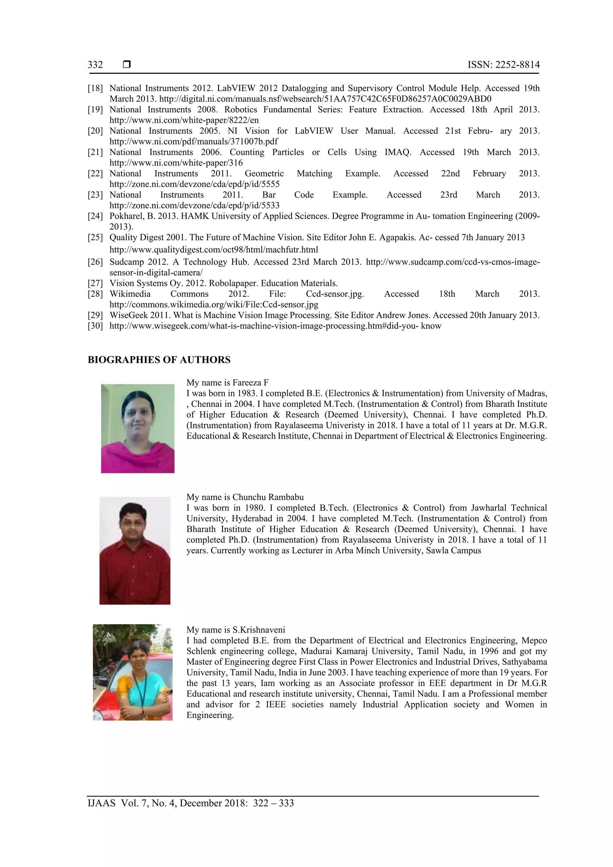  ISSN: 2252-8814
IJAAS Vol. 7, No. 4, December 2018: 322 – 333
332
[18] National Instruments 2012. LabVIEW 2012 Datalogging and Supervisory Control Module Help. Accessed 19th
March 2013. http://digital.ni.com/manuals.nsf/websearch/51AA757C42C65F0D86257A0C0029ABD0
[19] National Instruments 2008. Robotics Fundamental Series: Feature Extraction. Accessed 18th April 2013.
http://www.ni.com/white-paper/8222/en
[20] National Instruments 2005. NI Vision for LabVIEW User Manual. Accessed 21st Febru- ary 2013.
http://www.ni.com/pdf/manuals/371007b.pdf
[21] National Instruments 2006. Counting Particles or Cells Using IMAQ. Accessed 19th March 2013.
http://www.ni.com/white-paper/316
[22] National Instruments 2011. Geometric Matching Example. Accessed 22nd February 2013.
http://zone.ni.com/devzone/cda/epd/p/id/5555
[23] National Instruments 2011. Bar Code Example. Accessed 23rd March 2013.
http://zone.ni.com/devzone/cda/epd/p/id/5533
[24] Pokharel, B. 2013. HAMK University of Applied Sciences. Degree Programme in Au- tomation Engineering (2009-
2013).
[25] Quality Digest 2001. The Future of Machine Vision. Site Editor John E. Agapakis. Ac- cessed 7th January 2013
http://www.qualitydigest.com/oct98/html/machfutr.html
[26] Sudcamp 2012. A Technology Hub. Accessed 23rd March 2013. http://www.sudcamp.com/ccd-vs-cmos-image-
sensor-in-digital-camera/
[27] Vision Systems Oy. 2012. Robolapaper. Education Materials.
[28] Wikimedia Commons 2012. File: Ccd-sensor.jpg. Accessed 18th March 2013.
http://commons.wikimedia.org/wiki/File:Ccd-sensor.jpg
[29] WiseGeek 2011. What is Machine Vision Image Processing. Site Editor Andrew Jones. Accessed 20th January 2013.
[30] http://www.wisegeek.com/what-is-machine-vision-image-processing.htm#did-you- know
BIOGRAPHIES OF AUTHORS
My name is Fareeza F
I was born in 1983. I completed B.E. (Electronics & Instrumentation) from University of Madras,
, Chennai in 2004. I have completed M.Tech. (Instrumentation & Control) from Bharath Institute
of Higher Education & Research (Deemed University), Chennai. I have completed Ph.D.
(Instrumentation) from Rayalaseema Univeristy in 2018. I have a total of 11 years at Dr. M.G.R.
Educational & Research Institute, Chennai in Department of Electrical & Electronics Engineering.
My name is Chunchu Rambabu
I was born in 1980. I completed B.Tech. (Electronics & Control) from Jawharlal Technical
University, Hyderabad in 2004. I have completed M.Tech. (Instrumentation & Control) from
Bharath Institute of Higher Education & Research (Deemed University), Chennai. I have
completed Ph.D. (Instrumentation) from Rayalaseema Univeristy in 2018. I have a total of 11
years. Currently working as Lecturer in Arba Minch University, Sawla Campus
My name is S.Krishnaveni
I had completed B.E. from the Department of Electrical and Electronics Engineering, Mepco
Schlenk engineering college, Madurai Kamaraj University, Tamil Nadu, in 1996 and got my
Master of Engineering degree First Class in Power Electronics and Industrial Drives, Sathyabama
University, Tamil Nadu, India in June 2003. I have teaching experience of more than 19 years. For
the past 13 years, Iam working as an Associate professor in EEE department in Dr M.G.R
Educational and research institute university, Chennai, Tamil Nadu. I am a Professional member
and advisor for 2 IEEE societies namely Industrial Application society and Women in
Engineering.
 