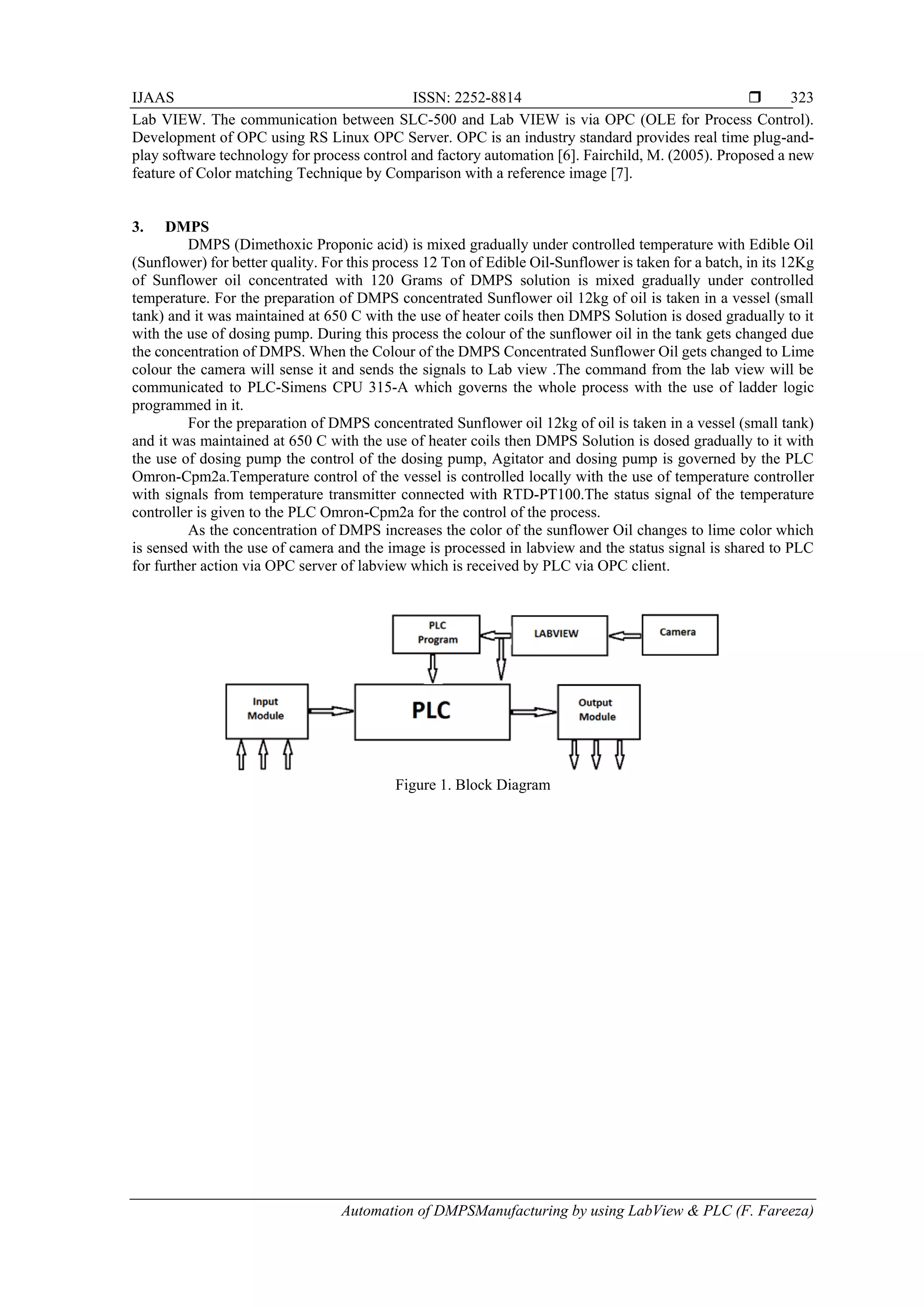 IJAAS ISSN: 2252-8814 
Automation of DMPSManufacturing by using LabView & PLC (F. Fareeza)
323
Lab VIEW. The communication between SLC-500 and Lab VIEW is via OPC (OLE for Process Control).
Development of OPC using RS Linux OPC Server. OPC is an industry standard provides real time plug-and-
play software technology for process control and factory automation [6]. Fairchild, M. (2005). Proposed a new
feature of Color matching Technique by Comparison with a reference image [7].
3. DMPS
DMPS (Dimethoxic Proponic acid) is mixed gradually under controlled temperature with Edible Oil
(Sunflower) for better quality. For this process 12 Ton of Edible Oil-Sunflower is taken for a batch, in its 12Kg
of Sunflower oil concentrated with 120 Grams of DMPS solution is mixed gradually under controlled
temperature. For the preparation of DMPS concentrated Sunflower oil 12kg of oil is taken in a vessel (small
tank) and it was maintained at 650 C with the use of heater coils then DMPS Solution is dosed gradually to it
with the use of dosing pump. During this process the colour of the sunflower oil in the tank gets changed due
the concentration of DMPS. When the Colour of the DMPS Concentrated Sunflower Oil gets changed to Lime
colour the camera will sense it and sends the signals to Lab view .The command from the lab view will be
communicated to PLC-Simens CPU 315-A which governs the whole process with the use of ladder logic
programmed in it.
For the preparation of DMPS concentrated Sunflower oil 12kg of oil is taken in a vessel (small tank)
and it was maintained at 650 C with the use of heater coils then DMPS Solution is dosed gradually to it with
the use of dosing pump the control of the dosing pump, Agitator and dosing pump is governed by the PLC
Omron-Cpm2a.Temperature control of the vessel is controlled locally with the use of temperature controller
with signals from temperature transmitter connected with RTD-PT100.The status signal of the temperature
controller is given to the PLC Omron-Cpm2a for the control of the process.
As the concentration of DMPS increases the color of the sunflower Oil changes to lime color which
is sensed with the use of camera and the image is processed in labview and the status signal is shared to PLC
for further action via OPC server of labview which is received by PLC via OPC client.
Figure 1. Block Diagram
 