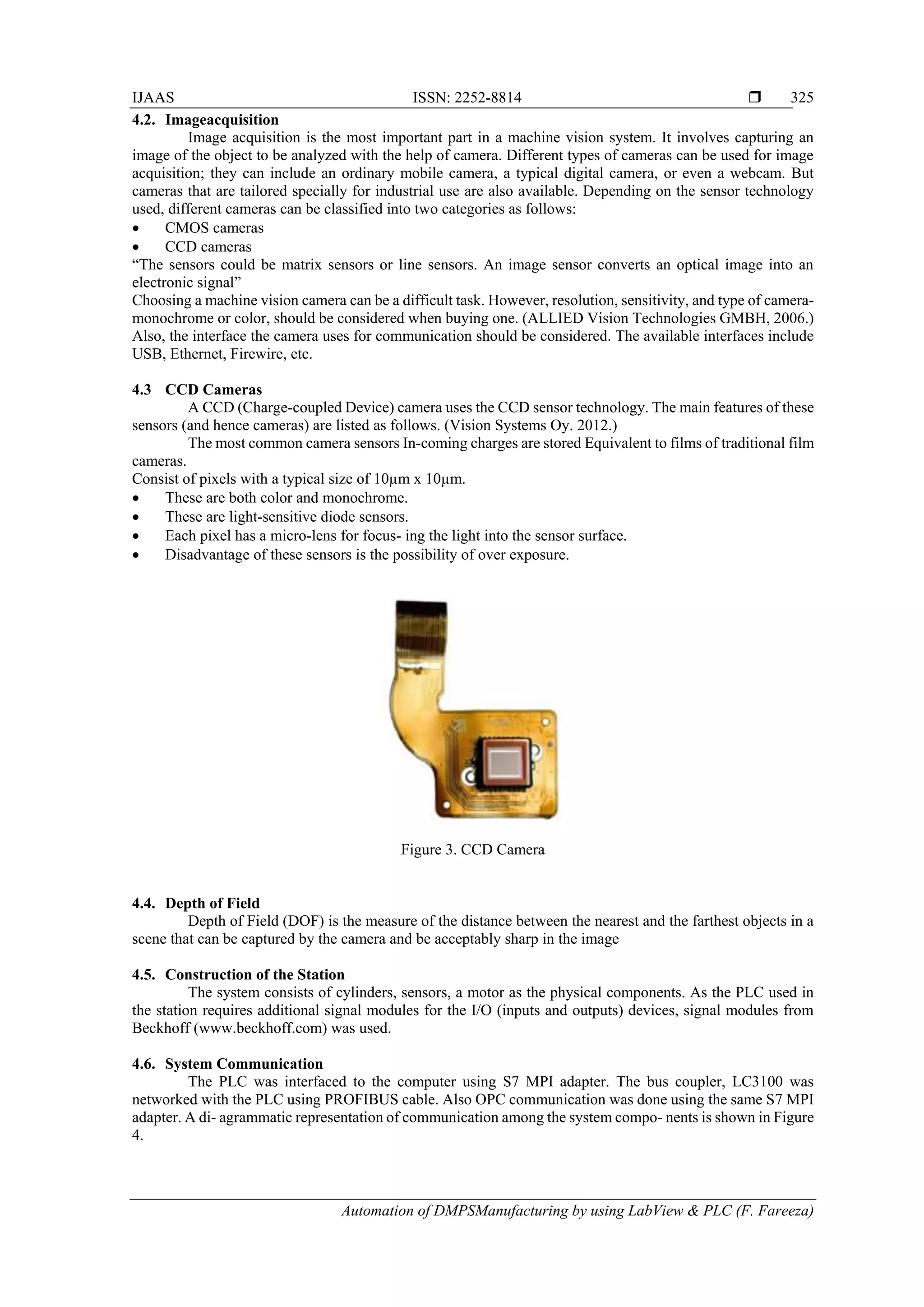 IJAAS ISSN: 2252-8814 
Automation of DMPSManufacturing by using LabView & PLC (F. Fareeza)
325
4.2. Imageacquisition
Image acquisition is the most important part in a machine vision system. It involves capturing an
image of the object to be analyzed with the help of camera. Different types of cameras can be used for image
acquisition; they can include an ordinary mobile camera, a typical digital camera, or even a webcam. But
cameras that are tailored specially for industrial use are also available. Depending on the sensor technology
used, different cameras can be classified into two categories as follows:
 CMOS cameras
 CCD cameras
“The sensors could be matrix sensors or line sensors. An image sensor converts an optical image into an
electronic signal”
Choosing a machine vision camera can be a difficult task. However, resolution, sensitivity, and type of camera-
monochrome or color, should be considered when buying one. (ALLIED Vision Technologies GMBH, 2006.)
Also, the interface the camera uses for communication should be considered. The available interfaces include
USB, Ethernet, Firewire, etc.
4.3 CCD Cameras
A CCD (Charge-coupled Device) camera uses the CCD sensor technology. The main features of these
sensors (and hence cameras) are listed as follows. (Vision Systems Oy. 2012.)
The most common camera sensors In-coming charges are stored Equivalent to films of traditional film
cameras.
Consist of pixels with a typical size of 10µm x 10µm.
 These are both color and monochrome.
 These are light-sensitive diode sensors.
 Each pixel has a micro-lens for focus- ing the light into the sensor surface.
 Disadvantage of these sensors is the possibility of over exposure.
Figure 3. CCD Camera
4.4. Depth of Field
Depth of Field (DOF) is the measure of the distance between the nearest and the farthest objects in a
scene that can be captured by the camera and be acceptably sharp in the image
4.5. Construction of the Station
The system consists of cylinders, sensors, a motor as the physical components. As the PLC used in
the station requires additional signal modules for the I/O (inputs and outputs) devices, signal modules from
Beckhoff (www.beckhoff.com) was used.
4.6. System Communication
The PLC was interfaced to the computer using S7 MPI adapter. The bus coupler, LC3100 was
networked with the PLC using PROFIBUS cable. Also OPC communication was done using the same S7 MPI
adapter. A di- agrammatic representation of communication among the system compo- nents is shown in Figure
4.
 