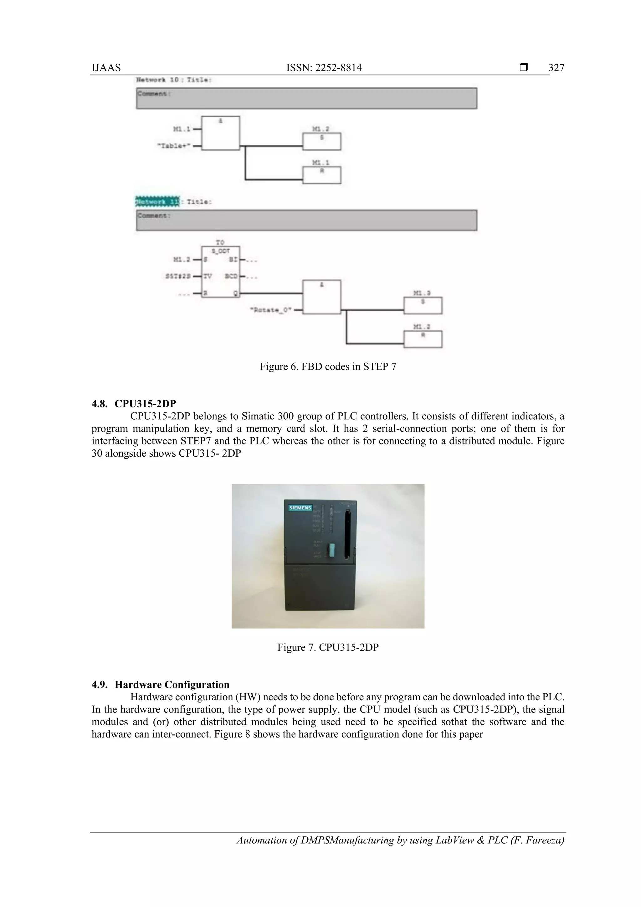IJAAS ISSN: 2252-8814 
Automation of DMPSManufacturing by using LabView & PLC (F. Fareeza)
327
Figure 6. FBD codes in STEP 7
4.8. CPU315-2DP
CPU315-2DP belongs to Simatic 300 group of PLC controllers. It consists of different indicators, a
program manipulation key, and a memory card slot. It has 2 serial-connection ports; one of them is for
interfacing between STEP7 and the PLC whereas the other is for connecting to a distributed module. Figure
30 alongside shows CPU315- 2DP
Figure 7. CPU315-2DP
4.9. Hardware Configuration
Hardware configuration (HW) needs to be done before any program can be downloaded into the PLC.
In the hardware configuration, the type of power supply, the CPU model (such as CPU315-2DP), the signal
modules and (or) other distributed modules being used need to be specified sothat the software and the
hardware can inter-connect. Figure 8 shows the hardware configuration done for this paper
 