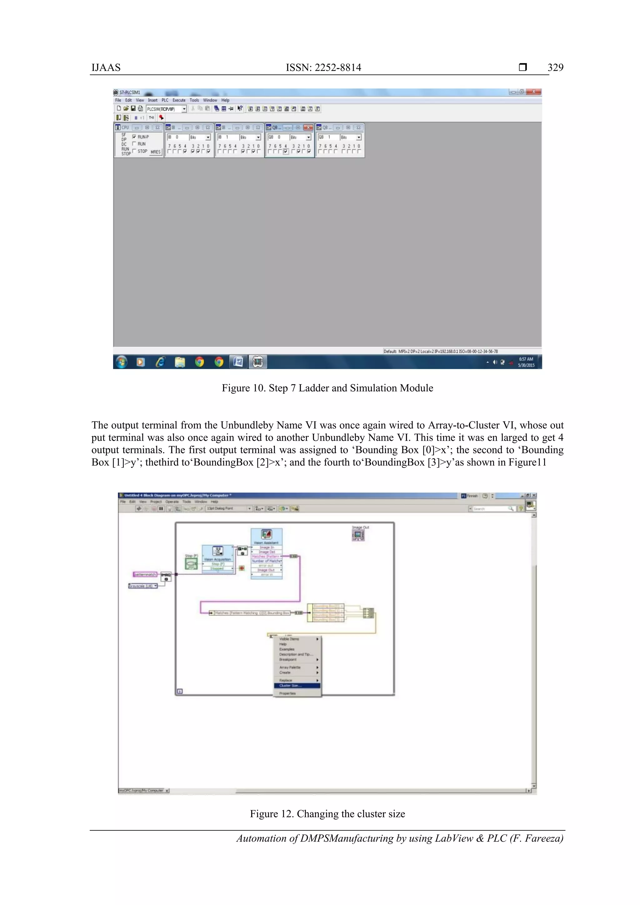 IJAAS ISSN: 2252-8814 
Automation of DMPSManufacturing by using LabView & PLC (F. Fareeza)
329
Figure 10. Step 7 Ladder and Simulation Module
The output terminal from the Unbundleby Name VI was once again wired to Array-to-Cluster VI, whose out
put terminal was also once again wired to another Unbundleby Name VI. This time it was en larged to get 4
output terminals. The first output terminal was assigned to ‘Bounding Box [0]>x’; the second to ‘Bounding
Box [1]>y’; thethird to‘BoundingBox [2]>x’; and the fourth to‘BoundingBox [3]>y’as shown in Figure11
Figure 12. Changing the cluster size
 
