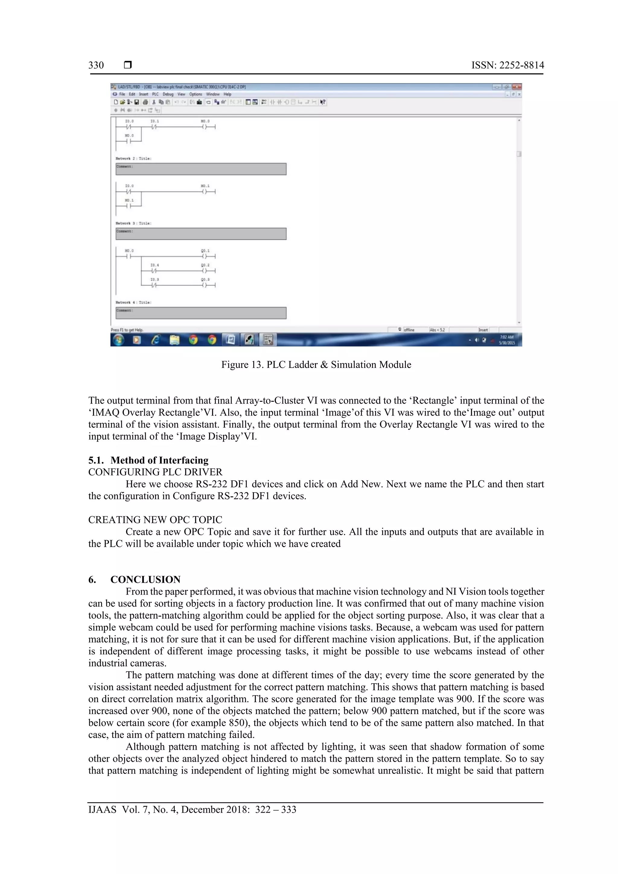  ISSN: 2252-8814
IJAAS Vol. 7, No. 4, December 2018: 322 – 333
330
Figure 13. PLC Ladder & Simulation Module
The output terminal from that final Array-to-Cluster VI was connected to the ‘Rectangle’ input terminal of the
‘IMAQ Overlay Rectangle’VI. Also, the input terminal ‘Image’of this VI was wired to the‘Image out’ output
terminal of the vision assistant. Finally, the output terminal from the Overlay Rectangle VI was wired to the
input terminal of the ‘Image Display’VI.
5.1. Method of Interfacing
CONFIGURING PLC DRIVER
Here we choose RS-232 DF1 devices and click on Add New. Next we name the PLC and then start
the configuration in Configure RS-232 DF1 devices.
CREATING NEW OPC TOPIC
Create a new OPC Topic and save it for further use. All the inputs and outputs that are available in
the PLC will be available under topic which we have created
6. CONCLUSION
From the paper performed, it was obvious that machine vision technology and NI Vision tools together
can be used for sorting objects in a factory production line. It was confirmed that out of many machine vision
tools, the pattern-matching algorithm could be applied for the object sorting purpose. Also, it was clear that a
simple webcam could be used for performing machine visions tasks. Because, a webcam was used for pattern
matching, it is not for sure that it can be used for different machine vision applications. But, if the application
is independent of different image processing tasks, it might be possible to use webcams instead of other
industrial cameras.
The pattern matching was done at different times of the day; every time the score generated by the
vision assistant needed adjustment for the correct pattern matching. This shows that pattern matching is based
on direct correlation matrix algorithm. The score generated for the image template was 900. If the score was
increased over 900, none of the objects matched the pattern; below 900 pattern matched, but if the score was
below certain score (for example 850), the objects which tend to be of the same pattern also matched. In that
case, the aim of pattern matching failed.
Although pattern matching is not affected by lighting, it was seen that shadow formation of some
other objects over the analyzed object hindered to match the pattern stored in the pattern template. So to say
that pattern matching is independent of lighting might be somewhat unrealistic. It might be said that pattern
 