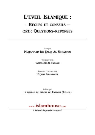 L’EVEIL ISLAMIQUE :
- REGLES ET CONSEILS –
(2/3) : QUESTIONS-REPONSES
Ecrit par
MUHAMMAD IBN SALIH AL-UTHAYMIN
TRADUIT PAR
C
ABDULLAH AL-FARANSI
REVU ET CORRIGE PAR
L’EQUIPE ISLAMHOUSE
Publié par
Le bureau de prêche de Rabwah (Riyadh)
www.islamhouse.com
L’Islam à la portée de tous !
 
