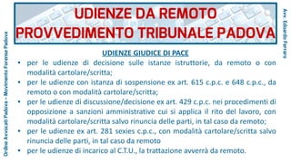 UDIENZE GIUDICE DI PACE
● per le udienze di decisione sulle istanze istruttorie, da remoto o con
modalità cartolare/scritta;
● per le udienze con istanza di sospensione ex art. 615 c.p.c. e 648 c.p.c., da
remoto o con modalità cartolare/scritta;
● per le udienze di discussione/decisione ex art. 429 c.p.c. nei procedimenti di
opposizione a sanzioni amministrative cui si applica il rito del lavoro, con
modalità cartolare/scritta salvo rinuncia delle parti, in tal caso da remoto;
● per le udienze ex art. 281 sexies c.p.c., con modalità cartolare/scritta salvo
rinuncia delle parti, in tal caso da remoto
● per le udienze di incarico al C.T.U., la trattazione avverrà da remoto.
UDIENZE DA REMOTO
PROVVEDIMENTO TRIBUNALE PADOVA
Avv.EdoardoFerraro
OrdineAvvocatiPadova–MovimentoForensePadova
 
