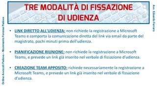 ● LINK DIRETTO ALL'UDIENZA: non richiede la registrazione a Microsoft
Teams e comporta la comunicazione diretta del link via email da parte del
magistrato, pochi minuti prima dell'udienza.
● PIANIFICAZIONE RIUNIONE: non richiede la registrazione a Microsoft
Teams, e prevede un link già inserito nel verbale di fissazione d'udienza.
● CREAZIONE TEAM APPOSITO: richiede necessariamente la registrazione a
Microsoft Teams, e prevede un link già inserito nel verbale di fissazione
d'udienza.
TRE MODALITÀ DI FISSAZIONE
DI UDIENZA
Avv.EdoardoFerraro
OrdineAvvocatiPadova–MovimentoForensePadova
 