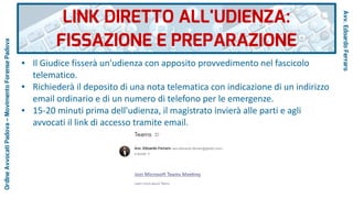 ● Il Giudice fisserà un'udienza con apposito provvedimento nel fascicolo
telematico.
● Richiederà il deposito di una nota telematica con indicazione di un indirizzo
email ordinario e di un numero di telefono per le emergenze.
● 15-20 minuti prima dell'udienza, il magistrato invierà alle parti e agli
avvocati il link di accesso tramite email.
LINK DIRETTO ALL'UDIENZA:
FISSAZIONE E PREPARAZIONE
Avv.EdoardoFerraro
OrdineAvvocatiPadova–MovimentoForensePadova
 