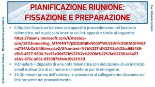 ● Il Giudice fisserà un'udienza con apposito provvedimento nel fascicolo
telematico, nel quale sarà inserito un link apposito simile al seguente:
https://teams.microsoft.com/l/meetup-
join/19%3ameeting_MTM4NTVjZGQtMjBkNC00YWU1LWFkOGItMGFiNGF
mZTI4MzQz%40thread.v2/0?context=%7b%22Tid%22%3a%22cc885439-
c9b5-4677-9804-7ec92e36d57b%22%2c%22Oid%22%3a%22361d4a27-
a6b1-475c-a661-03598794b4c9%22%7d
● Richiederà il deposito di una nota telematica con indicazione di un indirizzo
email ordinario e di un numero di telefono per le emergenze.
● 15-20 minuti prima dell'udienza, si procederà al collegamento cliccando sul
link presente nel provvedimento.
PIANIFICAZIONE RIUNIONE:
FISSAZIONE E PREPARAZIONE
Avv.EdoardoFerraro
OrdineAvvocatiPadova–MovimentoForensePadova
 