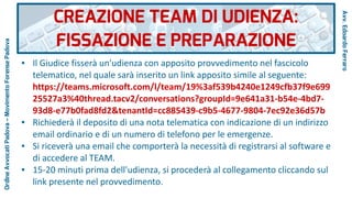 ● Il Giudice fisserà un'udienza con apposito provvedimento nel fascicolo
telematico, nel quale sarà inserito un link apposito simile al seguente:
https://teams.microsoft.com/l/team/19%3af539b4240e1249cfb37f9e699
25527a3%40thread.tacv2/conversations?groupId=9e641a31-b54e-4bd7-
93d8-e77b0fad8fd2&tenantId=cc885439-c9b5-4677-9804-7ec92e36d57b
● Richiederà il deposito di una nota telematica con indicazione di un indirizzo
email ordinario e di un numero di telefono per le emergenze.
● Si riceverà una email che comporterà la necessità di registrarsi al software e
di accedere al TEAM.
● 15-20 minuti prima dell'udienza, si procederà al collegamento cliccando sul
link presente nel provvedimento.
CREAZIONE TEAM DI UDIENZA:
FISSAZIONE E PREPARAZIONE
Avv.EdoardoFerraro
OrdineAvvocatiPadova–MovimentoForensePadova
 