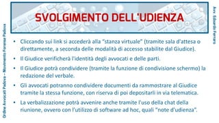 ● Cliccando sui link si accederà alla “stanza virtuale” (tramite sala d'attesa o
direttamente, a seconda delle modalità di accesso stabilite dal Giudice).
● Il Giudice verificherà l'identità degli avvocati e delle parti.
● Il Giudice potrà condividere (tramite la funzione di condivisione schermo) la
redazione del verbale.
● Gli avvocati potranno condividere documenti da rammostrare al Giudice
tramite la stessa funzione, con riserva di poi depositarli in via telematica.
● La verbalizzazione potrà avvenire anche tramite l'uso della chat della
riunione, ovvero con l'utilizzo di software ad hoc, quali “note d'udienza”.
SVOLGIMENTO DELL'UDIENZA
Avv.EdoardoFerraro
OrdineAvvocatiPadova–MovimentoForensePadova
 