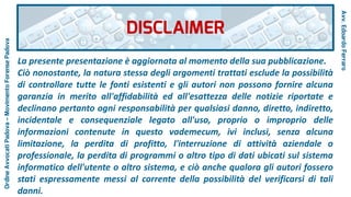 DISCLAIMER
Avv.EdoardoFerraro
La presente presentazione è aggiornata al momento della sua pubblicazione.
Ciò nonostante, la natura stessa degli argomenti trattati esclude la possibilità
di controllare tutte le fonti esistenti e gli autori non possono fornire alcuna
garanzia in merito all'affidabilità ed all'esattezza delle notizie riportate e
declinano pertanto ogni responsabilità per qualsiasi danno, diretto, indiretto,
incidentale e consequenziale legato all'uso, proprio o improprio delle
informazioni contenute in questo vademecum, ivi inclusi, senza alcuna
limitazione, la perdita di profitto, l'interruzione di attività aziendale o
professionale, la perdita di programmi o altro tipo di dati ubicati sul sistema
informatico dell'utente o altro sistema, e ciò anche qualora gli autori fossero
stati espressamente messi al corrente della possibilità del verificarsi di tali
danni.
OrdineAvvocatiPadova–MovimentoForensePadova
 