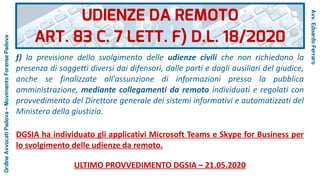 f) la previsione dello svolgimento delle udienze civili che non richiedono la
presenza di soggetti diversi dai difensori, dalle parti e dagli ausiliari del giudice,
anche se finalizzate all'assunzione di informazioni presso la pubblica
amministrazione, mediante collegamenti da remoto individuati e regolati con
provvedimento del Direttore generale dei sistemi informativi e automatizzati del
Ministero della giustizia.
DGSIA ha individuato gli applicativi Microsoft Teams e Skype for Business per
lo svolgimento delle udienze da remoto.
ULTIMO PROVVEDIMENTO DGSIA – 21.05.2020
UDIENZE DA REMOTO
ART. 83 C. 7 LETT. F) D.L. 18/2020
Avv.EdoardoFerraro
OrdineAvvocatiPadova–MovimentoForensePadova
 