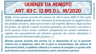12-bis. Fermo quanto previsto dal comma 12, dal 9 marzo 2020 al ((31 luglio
2020)) le udienze penali che non richiedono la partecipazione di soggetti diversi
dal pubblico ministero, dalle parti private e dai rispettivi difensori, dagli ausiliari
del giudice, da ufficiali o agenti di polizia giudiziaria, da interpreti, consulenti o
periti possono essere tenute mediante collegamenti da remoto individuati e
regolati con provvedimento del direttore generale dei sistemi informativi e
automatizzati del Ministero della giustizia. […]
((Fermo quanto previsto dal comma 12, le disposizioni di cui al presente
comma non si applicano, salvo che le parti vi acconsentano, alle udienze di
discussione finale, in pubblica udienza o in camera di consiglio e a quelle nelle
quali devono essere esaminati testimoni, parti, consulenti o periti.))
UDIENZE DA REMOTO
ART. 83 C. 12 BIS D.L. 18/2020
Avv.EdoardoFerraro
OrdineAvvocatiPadova–MovimentoForensePadova
 