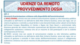 ART. 2
(Strumenti di partecipazione a distanza nella disponibilità dell’amministrazione)
c) MVC2 (TEAMS): servizio reso con canale di comunicazione criptato su rete telematica pubblica
utilizzabile sia dall’interno sia dall’esterno della Rete Unitaria Giustizia, senza sala regia, con un
sistema di gestione e controllo su cloud ibrido in aree (tenant) di data center ubicati nel territorio
dell’Unione Europea (Repubblica di Irlanda e Regno dei Paesi Bassi) e amministrate dalla
Direzione generale dei sistemi informativi automatizzati del Ministero della giustizia; assicura il
collegamento audiovisivo a distanza sino ad un massimo di 250 partecipanti e con la visibilità
contemporanea di 9 di essi;
d) MVC3: servizio reso con canale di comunicazione criptato su rete telematica pubblica
utilizzabile sia dall’interno sia dall’esterno della Rete Unitaria Giustizia, senza sala regia, con un
sistema di gestione e controllo in data center dell’Amministrazione; assicura il collegamento
audiovisivo a distanza sino ad un massimo di 250 partecipanti e con la visibilità contemporanea di
5 di essi.
UDIENZE DA REMOTO
PROVVEDIMENTO DGSIA
Avv.EdoardoFerraro
OrdineAvvocatiPadova–MovimentoForensePadova
 