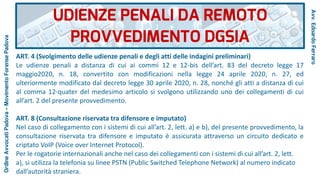 ART. 4 (Svolgimento delle udienze penali e degli atti delle indagini preliminari)
Le udienze penali a distanza di cui ai commi 12 e 12-bis dell’art. 83 del decreto legge 17
maggio2020, n. 18, convertito con modificazioni nella legge 24 aprile 2020, n. 27, ed
ulteriormente modificato dal decreto legge 30 aprile 2020, n. 28, nonché gli atti a distanza di cui
al comma 12-quater del medesimo articolo si svolgono utilizzando uno dei collegamenti di cui
all’art. 2 del presente provvedimento.
ART. 8 (Consultazione riservata tra difensore e imputato)
Nel caso di collegamento con i sistemi di cui all’art. 2, lett. a) e b), del presente provvedimento, la
consultazione riservata tra difensore e imputato è assicurata attraverso un circuito dedicato e
criptato VoIP (Voice over Internet Protocol).
Per le rogatorie internazionali anche nel caso dei collegamenti con i sistemi di cui all’art. 2, lett.
a), si utilizza la telefonia su linee PSTN (Public Switched Telephone Network) al numero indicato
dall’autorità straniera.
UDIENZE PENALI DA REMOTO
PROVVEDIMENTO DGSIA
Avv.EdoardoFerraro
OrdineAvvocatiPadova–MovimentoForensePadova
 