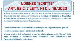 h) lo svolgimento delle udienze civili che non richiedono la presenza di soggetti
diversi dai difensori delle parti mediante lo scambio e il deposito in telematico
di note scritte contenenti le sole istanze e conclusioni, e la successiva adozione
fuori udienza del provvedimento del giudice.
La modalità effettiva di trattazione dipende poi dal singolo ufficio o giudice.
I termini potranno essere contestuali o sfalsati.
Vi sono stati casi di indicazioni in merito alla lunghezza e alla “forma” delle
note, indicando la violazione delle indicazioni come sanzionabile con
l'inammissibilità delle note stesse.
UDIENZE “SCRITTE”
ART. 83 C. 7 LETT. H) D.L. 18/2020
Avv.EdoardoFerraro
OrdineAvvocatiPadova–MovimentoForensePadova
 