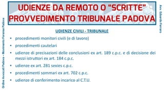 UDIENZE CIVILI - TRIBUNALE
● procedimenti monitori civili (e di lavoro)
● procedimenti cautelari
● udienze di precisazioni delle conclusioni ex art. 189 c.p.c. e di decisione dei
mezzi istruttori ex art. 184 c.p.c.
● udienze ex art. 281 sexies c.p.c.
● procedimenti sommari ex art. 702 c.p.c.
● udienze di conferimento incarico al C.T.U.
UDIENZE DA REMOTO O “SCRITTE”
PROVVEDIMENTO TRIBUNALE PADOVA
Avv.EdoardoFerraro
OrdineAvvocatiPadova–MovimentoForensePadova
 