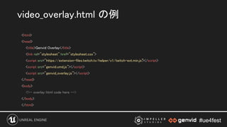 #ue4fest#ue4fest
<html> 
<head> 
<title>Genvid Overlay</title> 
<link rel="stylesheet" href="stylesheet.css"> 
<script src="https://extension-files.twitch.tv/helper/v1/twitch-ext.min.js"></script> 
<script src="genvid.umd.js"></script> 
<script src="genvid_overlay.js"></script> 
</head> 
<body> 
<!-- overlay html code here --> 
</body> 
</html> 
video_overlay.html の例 
 