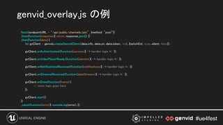 #ue4fest#ue4fest
fetch(endpointURL + "/api/public/channels/join" , {method: "post"}) 
.then(function(response){ return response.json(); }) 
.then(function(data) { 
let gvClient = genvid.createGenvidClient(data.info, data.uri, data.token, null, {twitchExt: true, silent: false}); 
 
gvClient.onAuthenticated(function(success){ /* handler logic */ }); 
 
gvClient.onVideoPlayerReady (function(element){ /* handler logic */ }); 
 
gvClient.onNotificationsReceived (function(notifications){ /* handler logic */ }); 
 
gvClient.onStreamsReceived (function(dataStreams){ /* handler logic */ }); 
 
gvClient.onDraw(function(frame) { 
// most logic goes here  
}); 
 
gvClient.start(); 
}) 
.catch(function(error){ console.log(error); }); 
genvid_overlay.js の例 
 