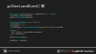 #ue4fest#ue4fest
document.getElementById('cheer-button-' + playerName).onclick = function() { 
let cheerEvent = {cheer: playerName};  
gvClient.sendEventObject(cheerEvent); 
} 
 
combatantInfoCardAddBounty .onclick = function() { 
let bountyAmount = 1000; 
let bountyCost = 1100; 
let combatantName = document.getElementById('combatant-info-card-name' ).innerHTML; 
 
let event = { 
"key": ["setBounty", combatantName, viewerName],  
"value": bountyAmount 
} 
gvClient.sendEvent([event]); 
 
viewerPoints -= bountyCost; 
} 
gvClient.sendEvent() 例 
 