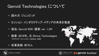 #ue4fest#ue4fest
• 読み方：ジェンビッド 
 
• ミッション：インタラクティブ・メディアの未来を推進 
 
• 製品: Genvid SDK (最新 ver. 1.24) 
 
• 創業：2016年、元 Shinra Technologies 
スクウェア・エニックス、UbiSoft、AMD
 
• 従業員数: 約70人 
 
Genvid Technologies について 
 