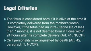 Legal Criterion
The fetus is considered born if it is alive at the time it
is completely delivered from the mother's womb.
However, if the fetus had an intra-uterine life of less
than 7 months, it is not deemed born if it dies within
24 hours after its complete delivery (Art. 41, NCCP).
Civil personality is extinguished by death (Art. 42,
paragraph 1, NCCP).
 