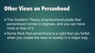 Other Views on Personhood
The Gradient Theory of personhood posits that
personhood comes in degrees, and you can have
more or less of it.
Some think that personhood is a right that you forfeit
when you violate the laws of society in a major way.
 
