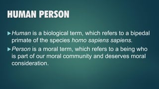 HUMAN PERSON
Human is a biological term, which refers to a bipedal
primate of the species homo sapiens sapiens.
Person is a moral term, which refers to a being who
is part of our moral community and deserves moral
consideration.
 