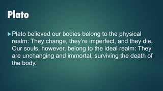 Plato
Plato believed our bodies belong to the physical
realm: They change, they’re imperfect, and they die.
Our souls, however, belong to the ideal realm: They
are unchanging and immortal, surviving the death of
the body.
 